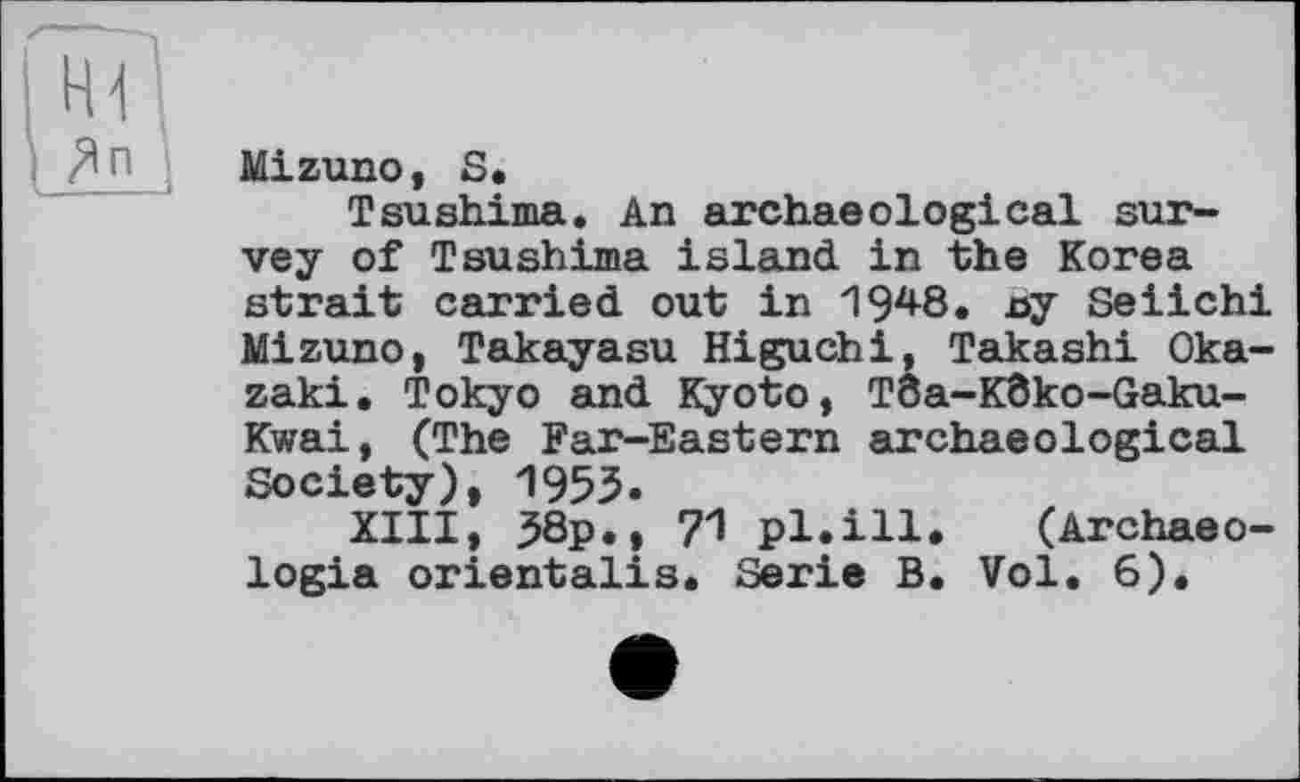 ﻿Гн?|
Іліи
Mizuno, S.
Tsushima. An archaeological survey of Tsushima island in the Korea strait carried out in 1948. x>y Seiichi Mizuno, Takayasu Higuchi, Takashi Okazaki. Tokyo and Kyoto, Tôa-Kôko-Gaku-Kwai, (The Far-Eastern archaeological Society), 1953.
XIII, j58p., 71 pl.ill. (Archaeo-logia orientalis. Serie B. Vol. 6).